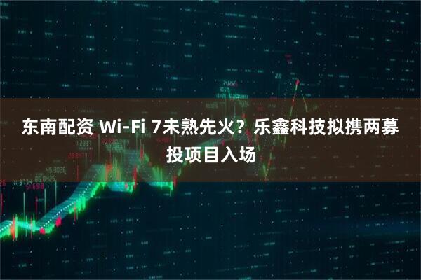 东南配资 Wi-Fi 7未熟先火?乐鑫科技拟携两募投项目入场