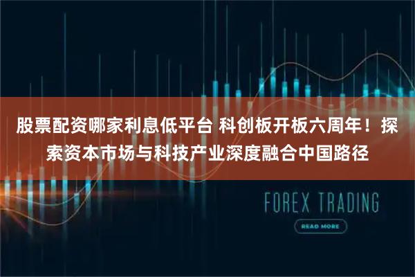 股票配资哪家利息低平台 科创板开板六周年!探索资本市场与科技产业深度融合中国路径