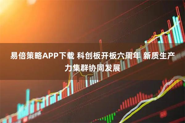 易倍策略APP下载 科创板开板六周年 新质生产力集群协同发展