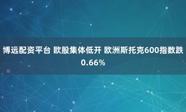 博远配资平台 欧股集体低开 欧洲斯托克600指数跌0.66%