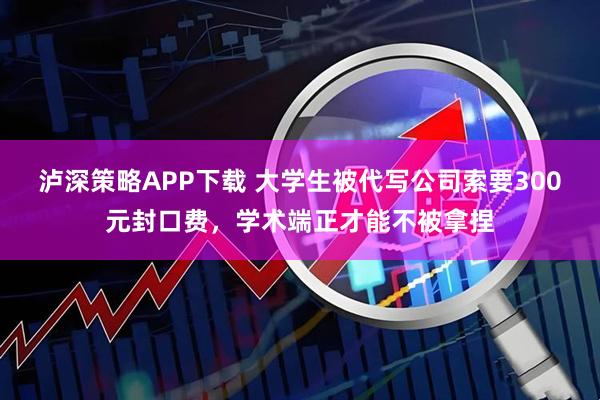 泸深策略APP下载 大学生被代写公司索要300元封口费，学术端正才能不被拿捏