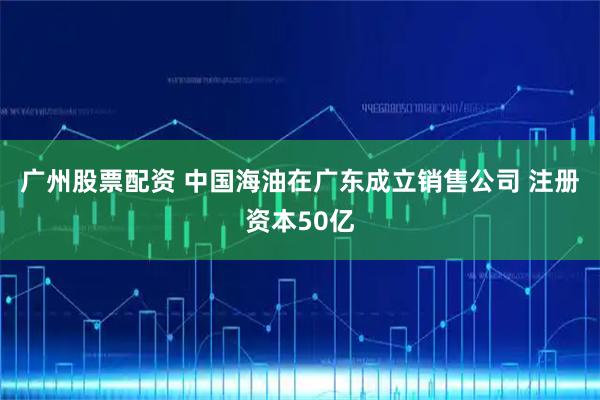 广州股票配资 中国海油在广东成立销售公司 注册资本50亿