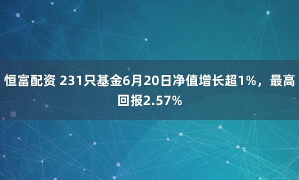 恒富配资 231只基金6月20日净值增长超1%，最高回报2.57%