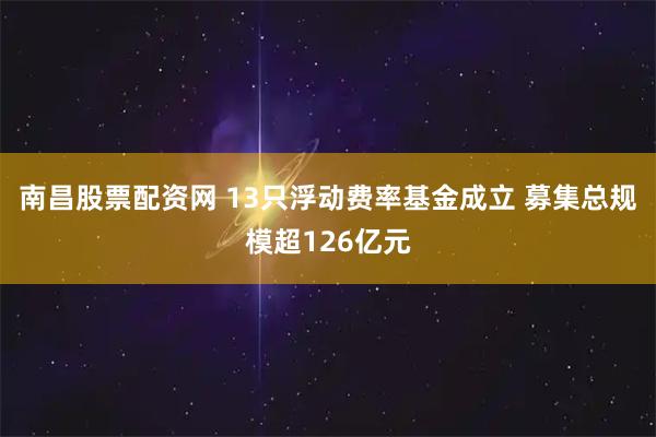 南昌股票配资网 13只浮动费率基金成立 募集总规模超126亿元
