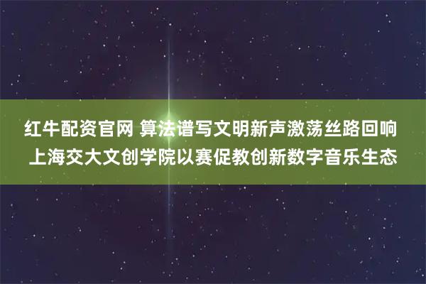 红牛配资官网 算法谱写文明新声激荡丝路回响 上海交大文创学院以赛促教创新数字音乐生态