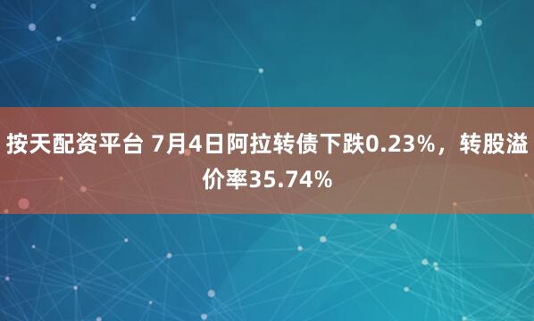 按天配资平台 7月4日阿拉转债下跌0.23%，转股溢价率35.74%