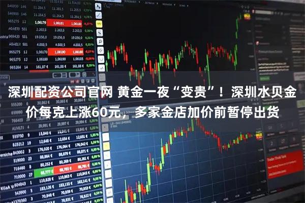 深圳配资公司官网 黄金一夜“变贵”！深圳水贝金价每克上涨60元，多家金店加价前暂停出货