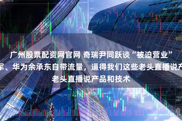 广州股票配资网官网 奇瑞尹同跃谈“被迫营业”：小米雷军、华为余承东自带流量，逼得我们这些老头直播说产品和技术