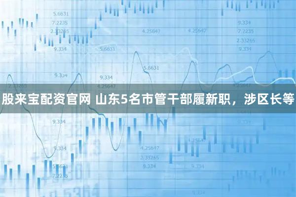 股来宝配资官网 山东5名市管干部履新职，涉区长等