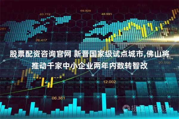 股票配资咨询官网 新晋国家级试点城市,佛山将推动千家中小企业两年内数转智改