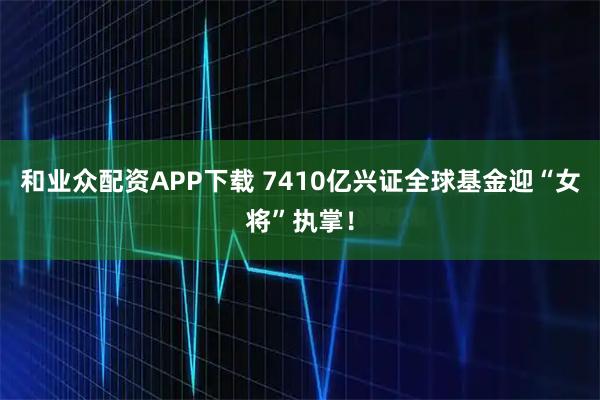 和业众配资APP下载 7410亿兴证全球基金迎“女将”执掌！
