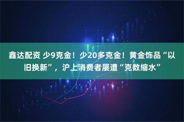 鑫达配资 少9克金！少20多克金！黄金饰品“以旧换新”，沪上消费者屡遭“克数缩水”