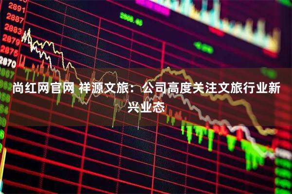 尚红网官网 祥源文旅:公司高度关注文旅行业新兴业态