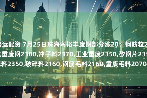 启运配资 7月25日珠海粤裕丰废钢部分涨20：钢筋粒2500,精料废钢2440,优重废钢2380,冲子料2370,工业重废2350,矽钢片2350,冲花料2350,破碎料2160,钢筋毛料2160,重废毛料2070,小剪料2200,薄剪料(停收)1800。