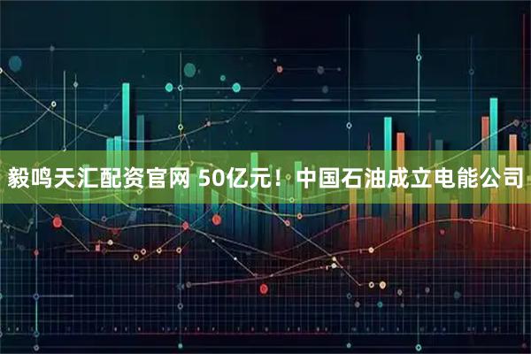 毅鸣天汇配资官网 50亿元！中国石油成立电能公司