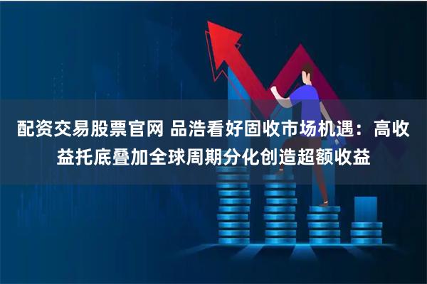 配资交易股票官网 品浩看好固收市场机遇：高收益托底叠加全球周期分化创造超额收益