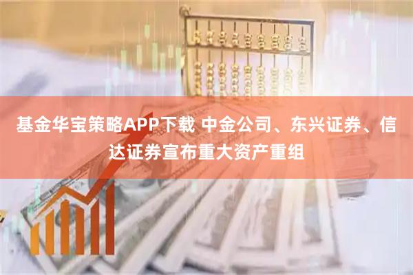 基金华宝策略APP下载 中金公司、东兴证券、信达证券宣布重大资产重组