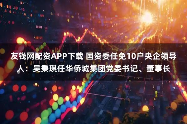 友钱网配资APP下载 国资委任免10户央企领导人：吴秉琪任华侨城集团党委书记、董事长
