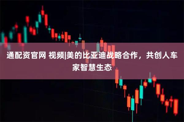 通配资官网 视频|美的比亚迪战略合作，共创人车家智慧生态