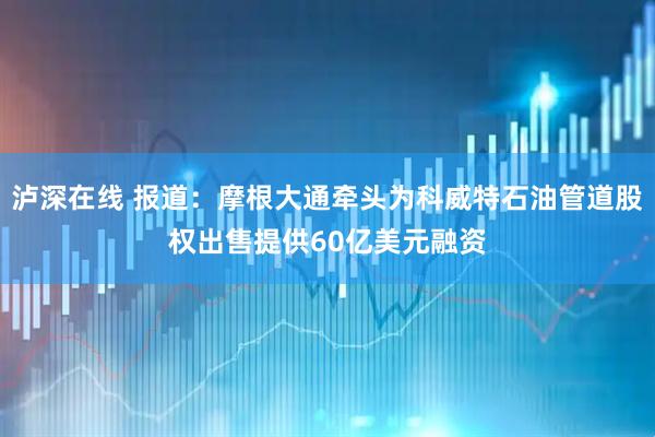泸深在线 报道：摩根大通牵头为科威特石油管道股权出售提供60亿美元融资